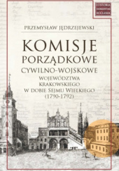 Okadka ksiki - Komisje porzdkowe cywilno-wojskowe wojewdztwa krakowskiego w dobie Sejmu Wielkiego (1790-1792)