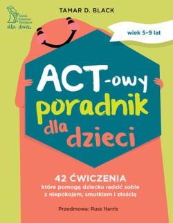 Okadka ksiki - ACT-owy poradnik dla dzieci. 42 wiczenia, ktre pomog dziecku radzi sobie z niepokojem, smutkiem i zoci