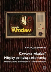 Okadka ksiki - Czwarta wadza? Midzy polityk a ekonomi Dziennikarstwo informacyjne w Telewizji Wrocaw