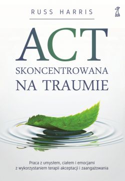 Okadka ksiki - ACT skoncentrowana na traumie. Praca z umysem, ciaem i emocjami z wykorzystaniem terapii akceptacji i zaangaowania