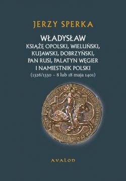 Okadka ksiki - Wadysaw Ksi Opolski, Wieluski, Kujawski, Dobrzyski, Pan Rusi, Palatyn Wgier i Namiestnik Polski (1326/1330 - 8 lu 18 maja 1401)